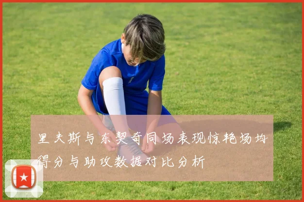 里夫斯与东契奇同场表现惊艳场均得分与助攻数据对比分析