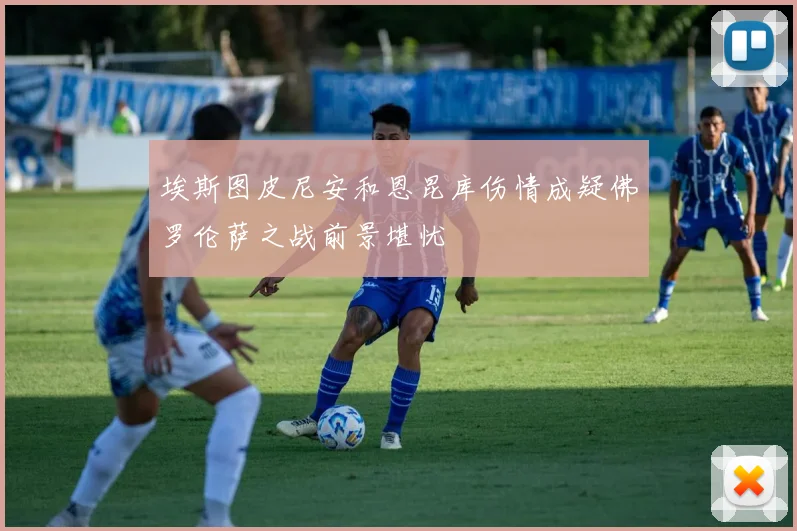 埃斯图皮尼安和恩昆库伤情成疑佛罗伦萨之战前景堪忧