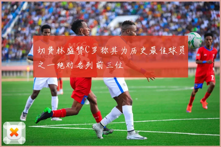 切费林盛赞C罗称其为历史最佳球员之一绝对名列前三位