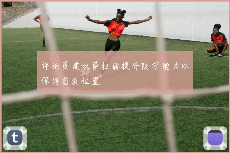 评论员建议萨拉赫提升防守能力以保持首发位置