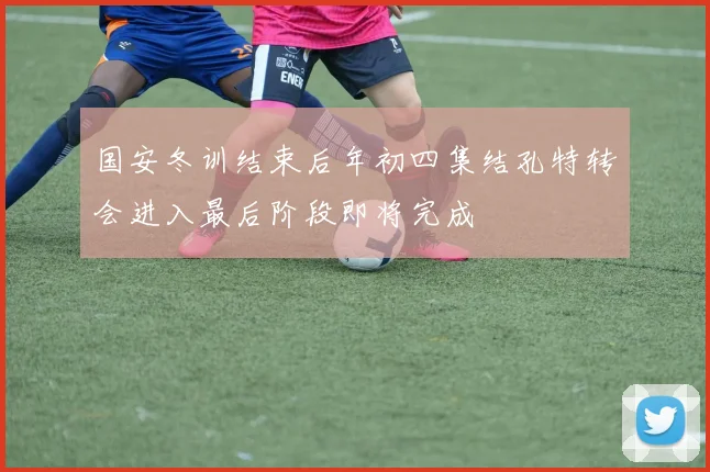 国安冬训结束后年初四集结孔特转会进入最后阶段即将完成