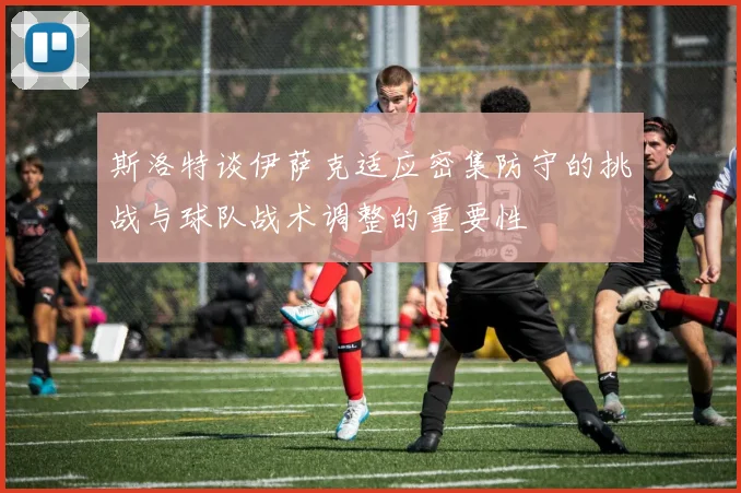斯洛特谈伊萨克适应密集防守的挑战与球队战术调整的重要性