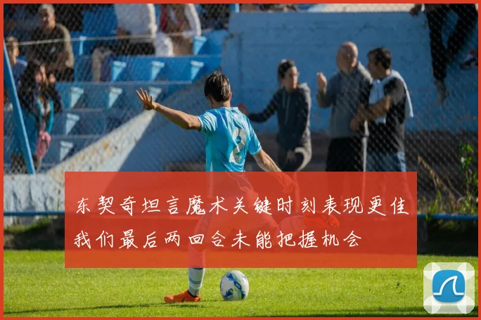东契奇坦言魔术关键时刻表现更佳我们最后两回合未能把握机会