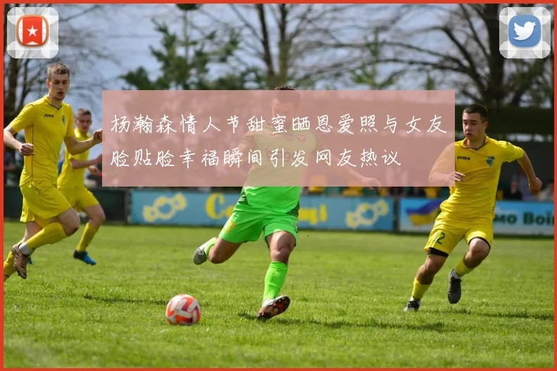 杨瀚森情人节甜蜜晒恩爱照与女友脸贴脸幸福瞬间引发网友热议