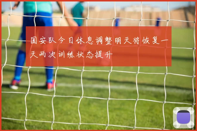 国安队今日休息调整明天将恢复一天两次训练状态提升