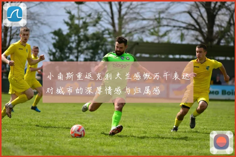 小南斯重返克利夫兰感慨万千表达对城市的深厚情感与归属感