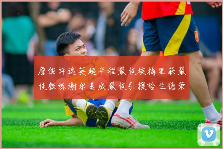詹俊评选英超半程最佳埃梅里获最佳教练谢尔基成最佳引援哈兰德荣膺最佳球员